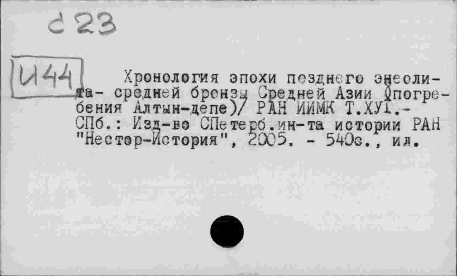 ﻿г 23
U44
Хронология эпохи позднего энеолита- средней бронзы Средней Азии ^погребения Алтын-депе)/ РАЙ ИИМК Т.ХУ1.-СПб.: Изд-во СПетерб.ин-та истории РАН "Нестор-История", 2005. - 540с., ил.